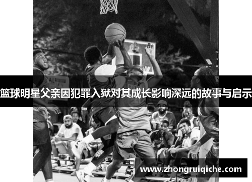篮球明星父亲因犯罪入狱对其成长影响深远的故事与启示